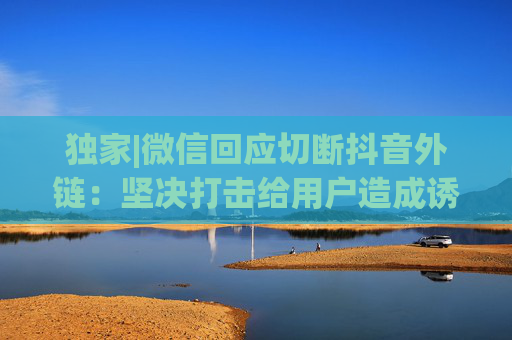独家|微信回应切断抖音外链：坚决打击给用户造成诱导、骚扰的字符口令