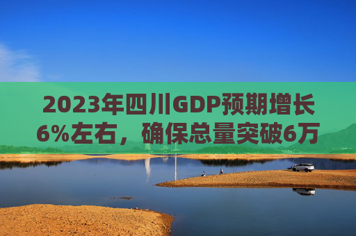 2023年四川GDP预期增长6%左右，确保总量突破6万亿元