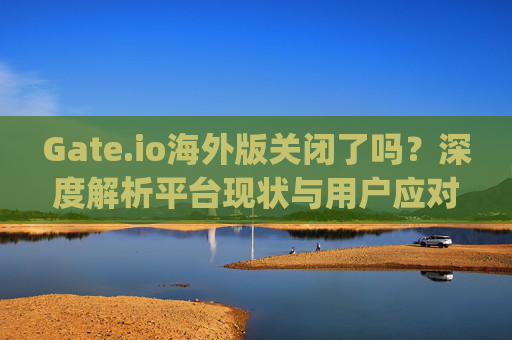 Gate.io海外版关闭了吗？深度解析平台现状与用户应对策略 gate.io海外版关闭了么