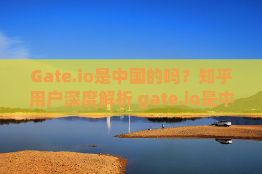 Gate.io是中国的吗？知乎用户深度解析 gate.io是中国的吗知乎