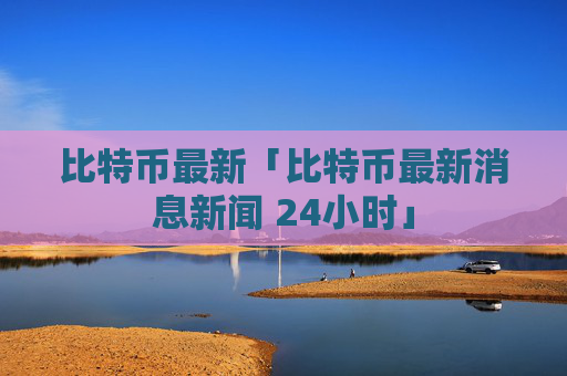比特币最新「比特币最新消息新闻 24小时」