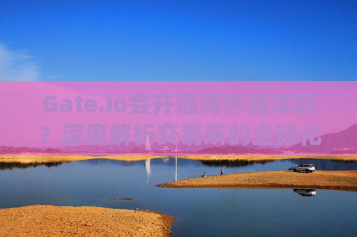 Gate.io会开通海外版本吗？深度解析交易所的全球化战略 gate.io会开通海外版本么