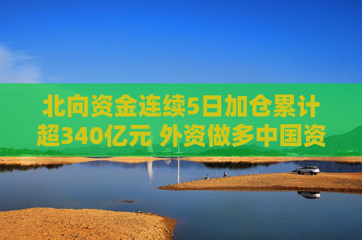 北向资金连续5日加仓累计超340亿元 外资做多中国资产情绪显著升温