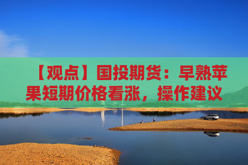 【观点】国投期货：早熟苹果短期价格看涨，操作建议暂时观望