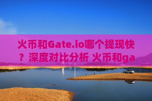 火币和Gate.io哪个提现快？深度对比分析 火币和gate.io哪个提现快