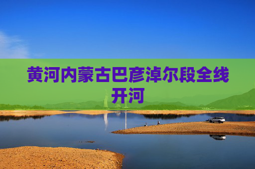 黄河内蒙古巴彦淖尔段全线开河