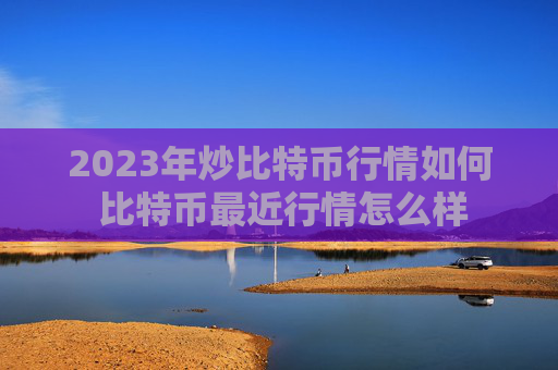 2023年炒比特币行情如何 比特币最近行情怎么样