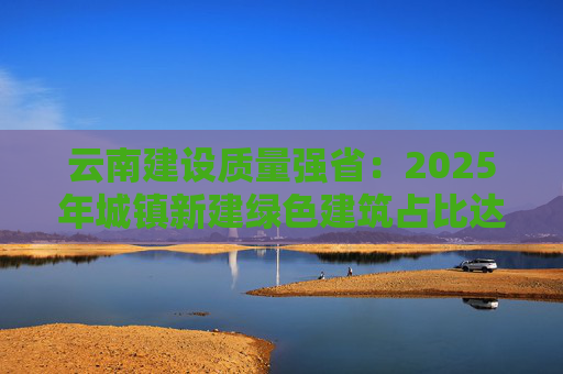 云南建设质量强省：2025年城镇新建绿色建筑占比达100%