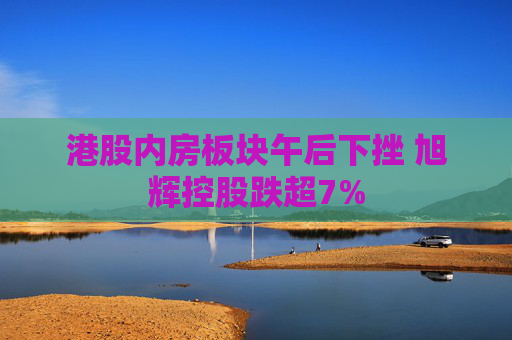港股内房板块午后下挫 旭辉控股跌超7%