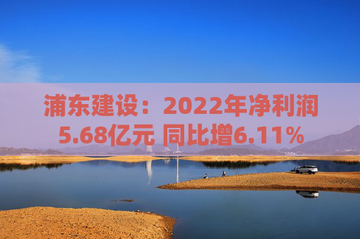 浦东建设：2022年净利润5.68亿元 同比增6.11%