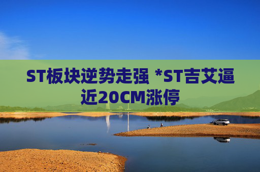 ST板块逆势走强 *ST吉艾逼近20CM涨停