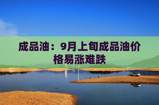 成品油：9月上旬成品油价格易涨难跌