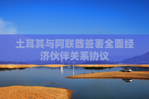 土耳其与阿联酋签署全面经济伙伴关系协议