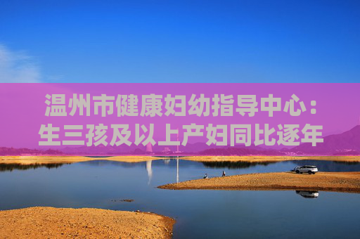 温州市健康妇幼指导中心：生三孩及以上产妇同比逐年上升