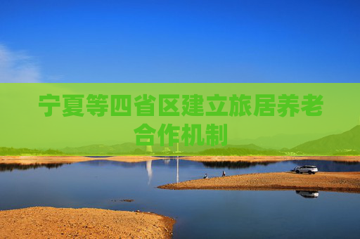 宁夏等四省区建立旅居养老合作机制