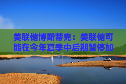美联储博斯蒂克：美联储可能在今年夏季中后期暂停加息