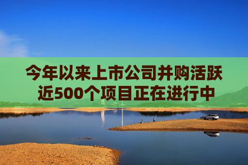 今年以来上市公司并购活跃 近500个项目正在进行中