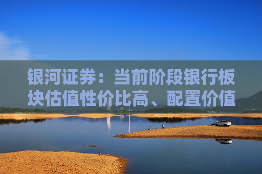 银河证券：当前阶段银行板块估值性价比高、配置价值凸显