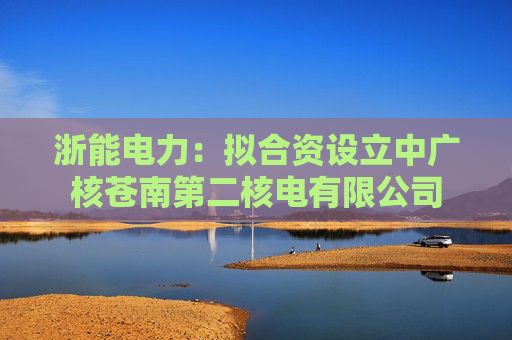 浙能电力：拟合资设立中广核苍南第二核电有限公司