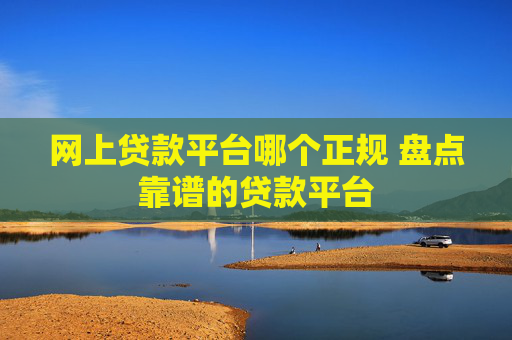 网上贷款平台哪个正规 盘点靠谱的贷款平台