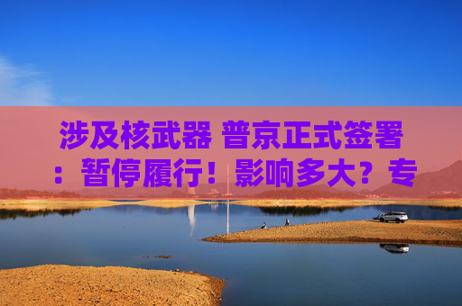 涉及核武器 普京正式签署：暂停履行！影响多大？专家解读