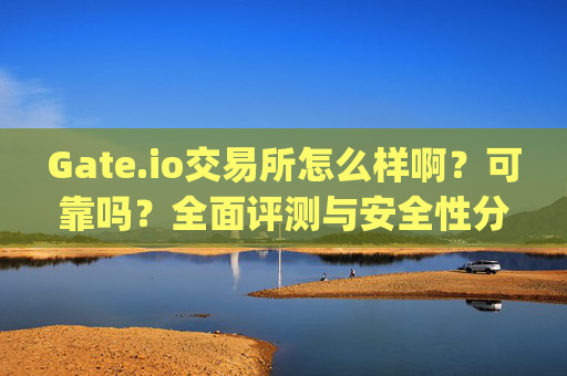 Gate.io交易所怎么样啊？可靠吗？全面评测与安全性分析 gate.io交易所怎么样啊可靠吗