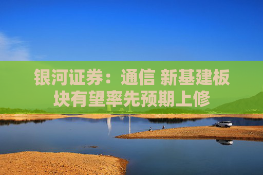 银河证券：通信 新基建板块有望率先预期上修