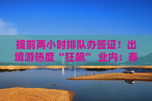 提前两小时排队办签证！出境游热度“狂飙” 业内：春天来了！