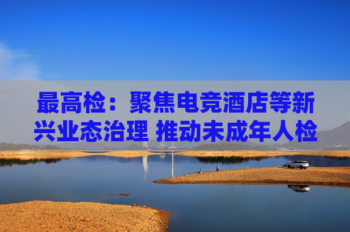 最高检：聚焦电竞酒店等新兴业态治理 推动未成年人检察保护