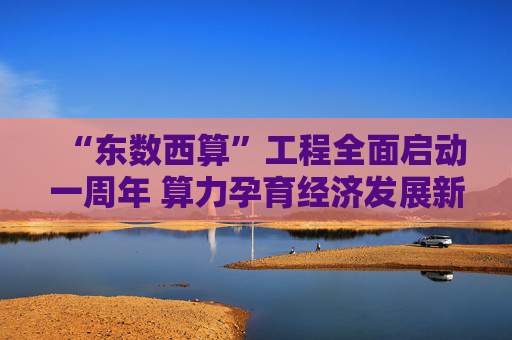 “东数西算”工程全面启动一周年 算力孕育经济发展新动能