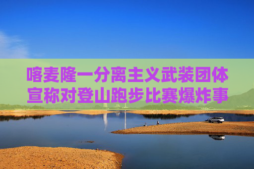 喀麦隆一分离主义武装团体宣称对登山跑步比赛爆炸事件负责