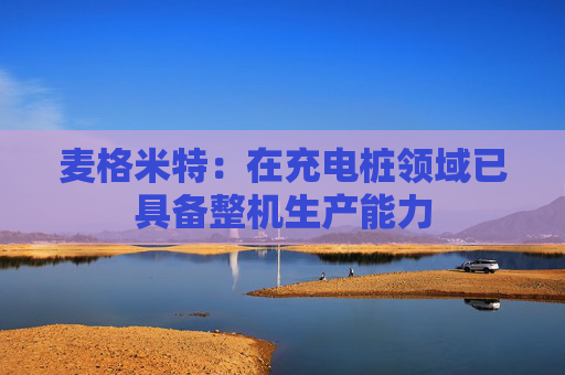 麦格米特：在充电桩领域已具备整机生产能力