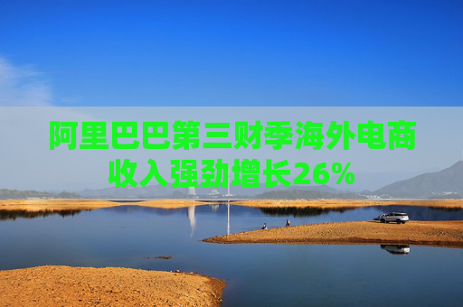 阿里巴巴第三财季海外电商收入强劲增长26%
