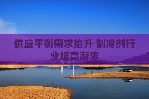 供应平衡需求抬升 制冷剂行业暖意渐浓