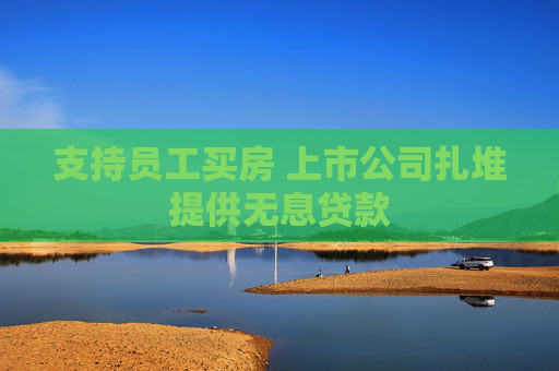 支持员工买房 上市公司扎堆提供无息贷款