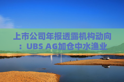 上市公司年报透露机构动向：UBS AG加仓中水渔业