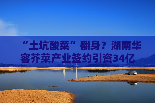 “土坑酸菜”翻身？湖南华容芥菜产业签约引资34亿