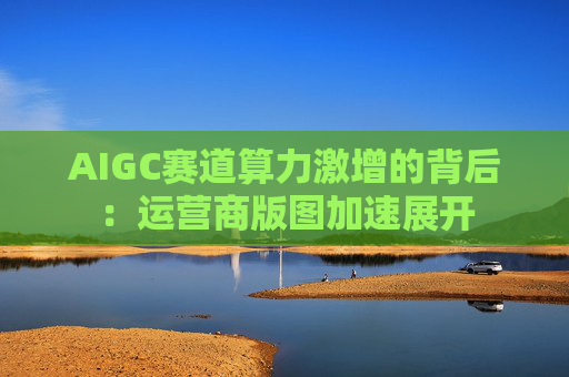 AIGC赛道算力激增的背后：运营商版图加速展开