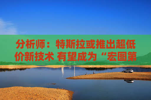 分析师：特斯拉或推出超低价新技术 有望成为“宏图第三章”关键