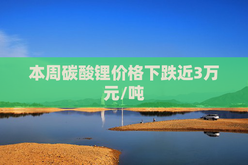 本周碳酸锂价格下跌近3万元/吨