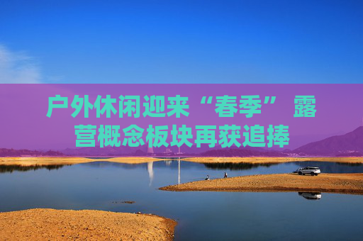 户外休闲迎来“春季” 露营概念板块再获追捧