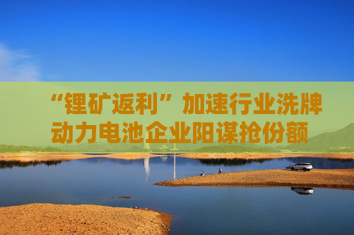 “锂矿返利”加速行业洗牌 动力电池企业阳谋抢份额