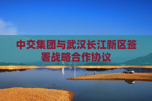 中交集团与武汉长江新区签署战略合作协议