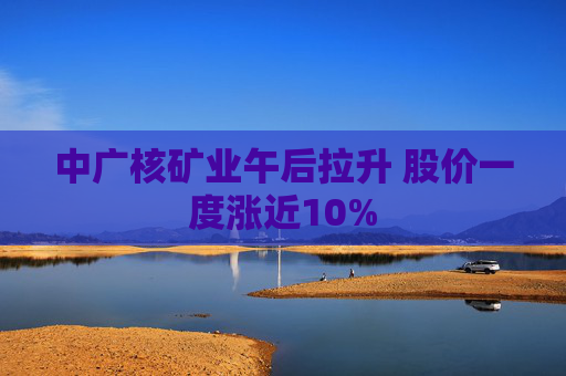 中广核矿业午后拉升 股价一度涨近10%