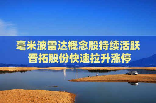 毫米波雷达概念股持续活跃 晋拓股份快速拉升涨停