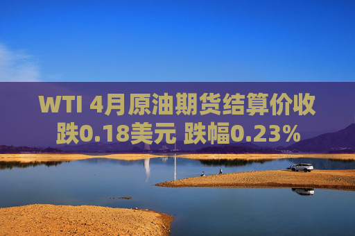 WTI 4月原油期货结算价收跌0.18美元 跌幅0.23%