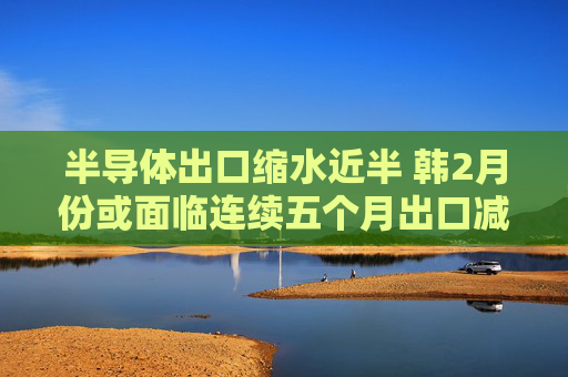半导体出口缩水近半 韩2月份或面临连续五个月出口减少危机