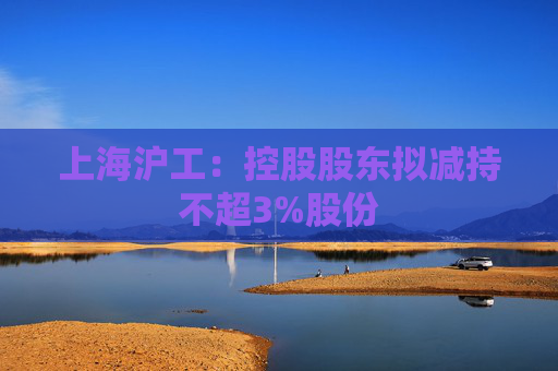 上海沪工：控股股东拟减持不超3%股份
