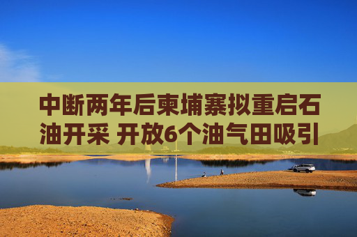 中断两年后柬埔寨拟重启石油开采 开放6个油气田吸引外资