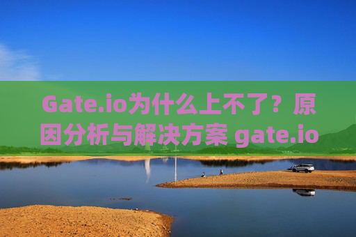 Gate.io为什么上不了？原因分析与解决方案 gate.io为什么上不了